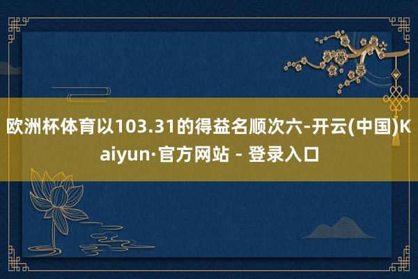 欧洲杯体育以103.31的得益名顺次六-开云(中国)Kaiyun·官方网站 - 登录入口