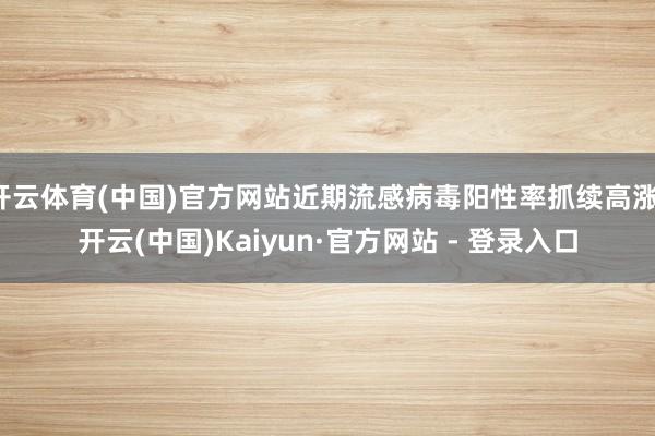 开云体育(中国)官方网站近期流感病毒阳性率抓续高涨-开云(中国)Kaiyun·官方网站 - 登录入口
