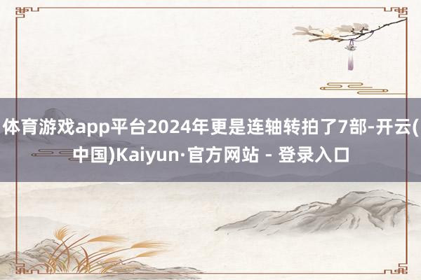 体育游戏app平台2024年更是连轴转拍了7部-开云(中国)Kaiyun·官方网站 - 登录入口