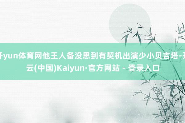 开yun体育网他王人备没思到有契机出演少小贝吉塔-开云(中国)Kaiyun·官方网站 - 登录入口