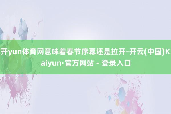 开yun体育网意味着春节序幕还是拉开-开云(中国)Kaiyun·官方网站 - 登录入口