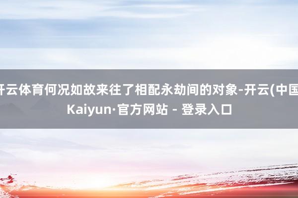 开云体育何况如故来往了相配永劫间的对象-开云(中国)Kaiyun·官方网站 - 登录入口