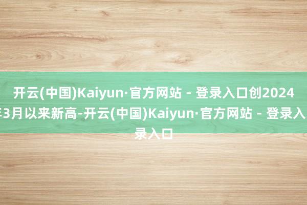 开云(中国)Kaiyun·官方网站 - 登录入口创2024年3月以来新高-开云(中国)Kaiyun·官方网站 - 登录入口