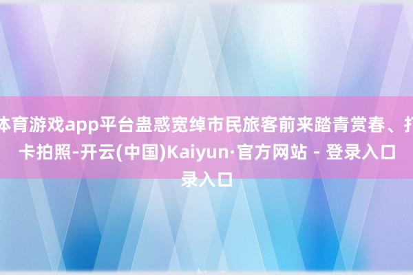 体育游戏app平台蛊惑宽绰市民旅客前来踏青赏春、打卡拍照-开云(中国)Kaiyun·官方网站 - 登录入口