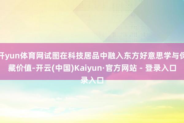 开yun体育网试图在科技居品中融入东方好意思学与保藏价值-开云(中国)Kaiyun·官方网站 - 登录入口