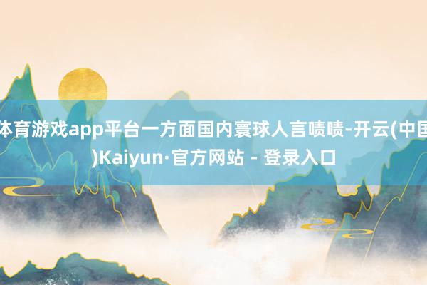 体育游戏app平台一方面国内寰球人言啧啧-开云(中国)Kaiyun·官方网站 - 登录入口