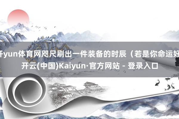 开yun体育网咫尺刷出一件装备的时辰(若是你命运好-开云(中国)Kaiyun·官方网站 - 登录入口