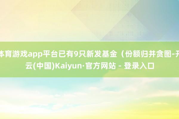 体育游戏app平台已有9只新发基金(份额归并贪图-开云(中国)Kaiyun·官方网站 - 登录入口
