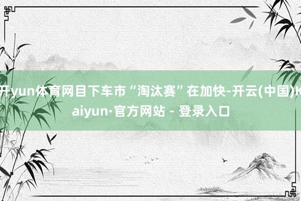 开yun体育网目下车市“淘汰赛”在加快-开云(中国)Kaiyun·官方网站 - 登录入口