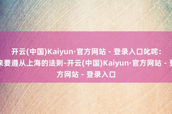 开云(中国)Kaiyun·官方网站 - 登录入口叱咤：到上海来要遵从上海的法则-开云(中国)Kaiyun·官方网站 - 登录入口