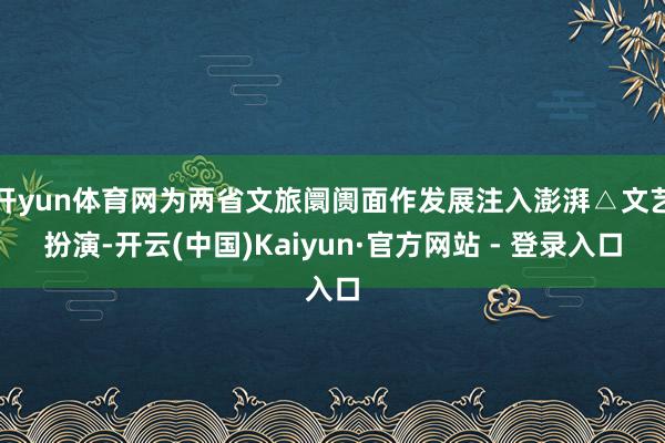 开yun体育网为两省文旅阛阓面作发展注入澎湃△文艺扮演-开云(中国)Kaiyun·官方网站 - 登录入口