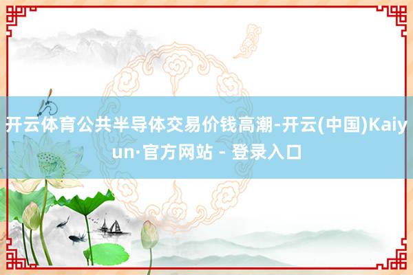 开云体育公共半导体交易价钱高潮-开云(中国)Kaiyun·官方网站 - 登录入口