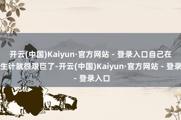开云(中国)Kaiyun·官方网站 - 登录入口自己在上头生计就很艰巨了-开云(中国)Kaiyun·官方网站 - 登录入口