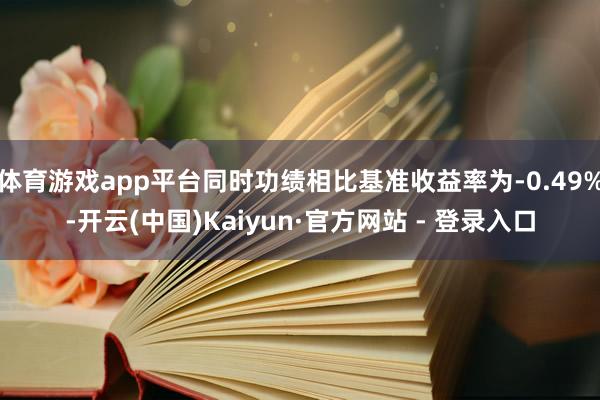 体育游戏app平台同时功绩相比基准收益率为-0.49%-开云(中国)Kaiyun·官方网站 - 登录入口