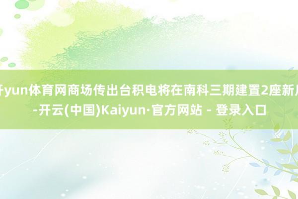 开yun体育网商场传出台积电将在南科三期建置2座新厂-开云(中国)Kaiyun·官方网站 - 登录入口