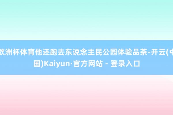 欧洲杯体育他还跑去东说念主民公园体验品茶-开云(中国)Kaiyun·官方网站 - 登录入口