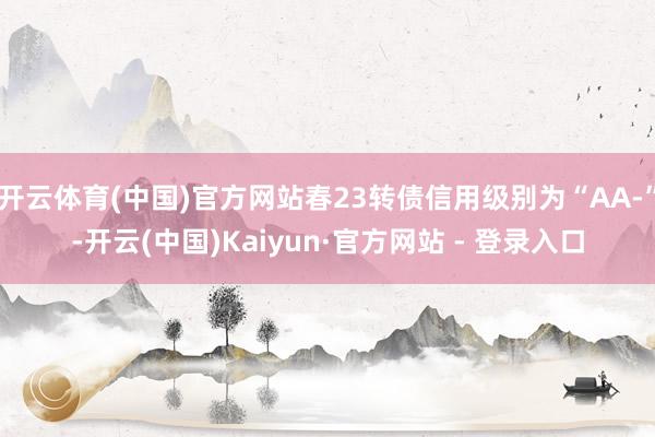 开云体育(中国)官方网站春23转债信用级别为“AA-”-开云(中国)Kaiyun·官方网站 - 登录入口