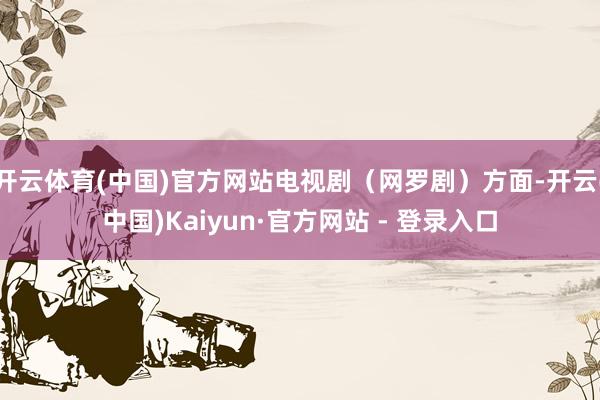 开云体育(中国)官方网站电视剧（网罗剧）方面-开云(中国)Kaiyun·官方网站 - 登录入口