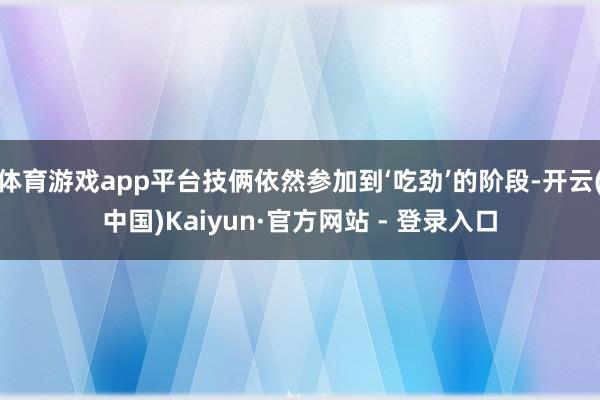 体育游戏app平台技俩依然参加到‘吃劲’的阶段-开云(中国)Kaiyun·官方网站 - 登录入口