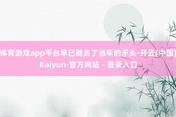 体育游戏app平台早已褪去了当年的矛头-开云(中国)Kaiyun·官方网站 - 登录入口