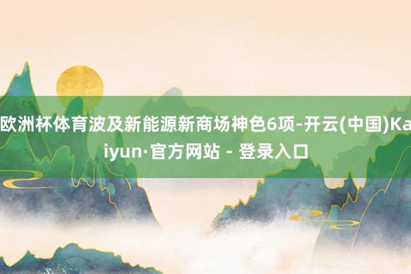 欧洲杯体育波及新能源新商场神色6项-开云(中国)Kaiyun·官方网站 - 登录入口