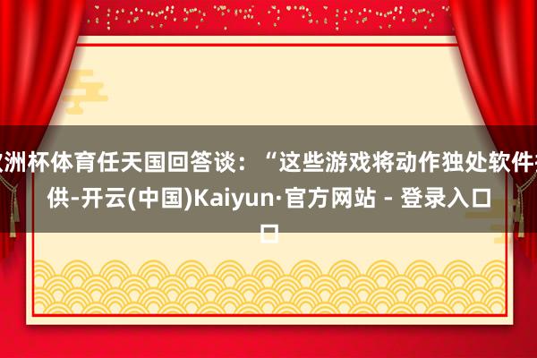 欧洲杯体育任天国回答谈:“这些游戏将动作独处软件提供-开云(中国)Kaiyun·官方网站 - 登录入口